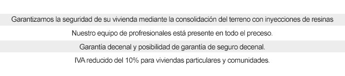 GARANTIZAMOS LA SEGURIDAD DE SU VIVIENDA MEDIANTE LA CONSOLIDACIÓN DEL TERRENO CON INYECCIONES DE RESINAS NUESTRO EQUIPO DE PROFRESIONALES ESTÁ PRESENTE EN TODO EL PRECESO. GARANTÍA DECENAL Y POSIBILIDAD DE GARANTÍA DE SEGURO DECENAL. IVA REDUCIDO DEL 10% PARA VIVIENDAS PARTICULARES Y COMUNIDADES.